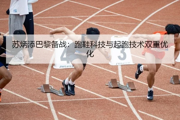 苏炳添巴黎备战：跑鞋科技与起跑技术双重优化