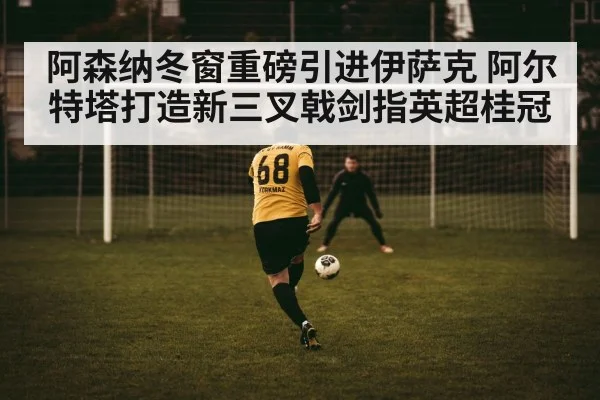阿森纳冬窗重磅引进伊萨克 阿尔特塔打造新三叉戟剑指英超桂冠