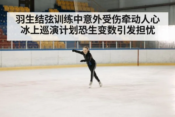 羽生结弦训练中意外受伤牵动人心 冰上巡演计划恐生变数引发担忧